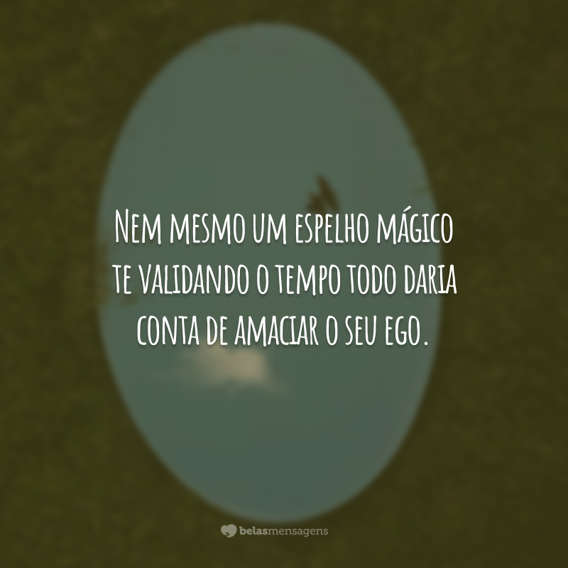 Nem mesmo um espelho mágico te validando o tempo todo daria conta de amaciar o seu ego.