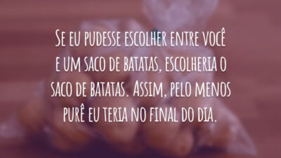Se eu pudesse escolher entre você e um saco de batatas, escolheria o saco de batatas. Assim, pelo menos purê eu teria no final do dia.