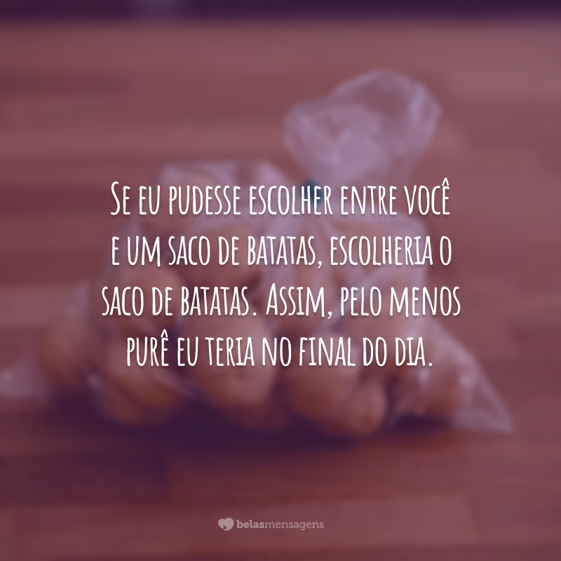 Se eu pudesse escolher entre você e um saco de batatas, escolheria o saco de batatas. Assim, pelo menos purê eu teria no final do dia.