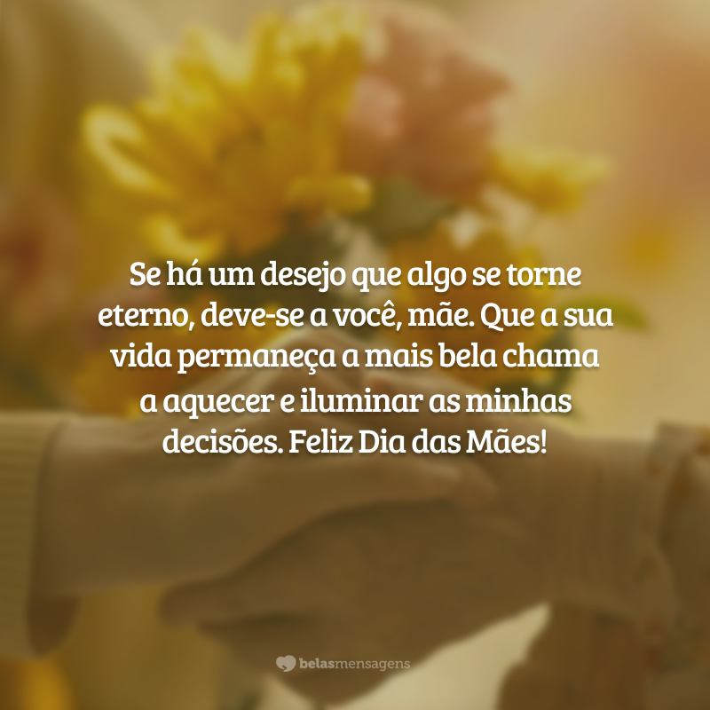 Se há um desejo que algo se torne eterno, deve-se a você, mãe. Que a sua vida permaneça a mais bela chama a aquecer e iluminar as minhas decisões. Feliz Dia das Mães!