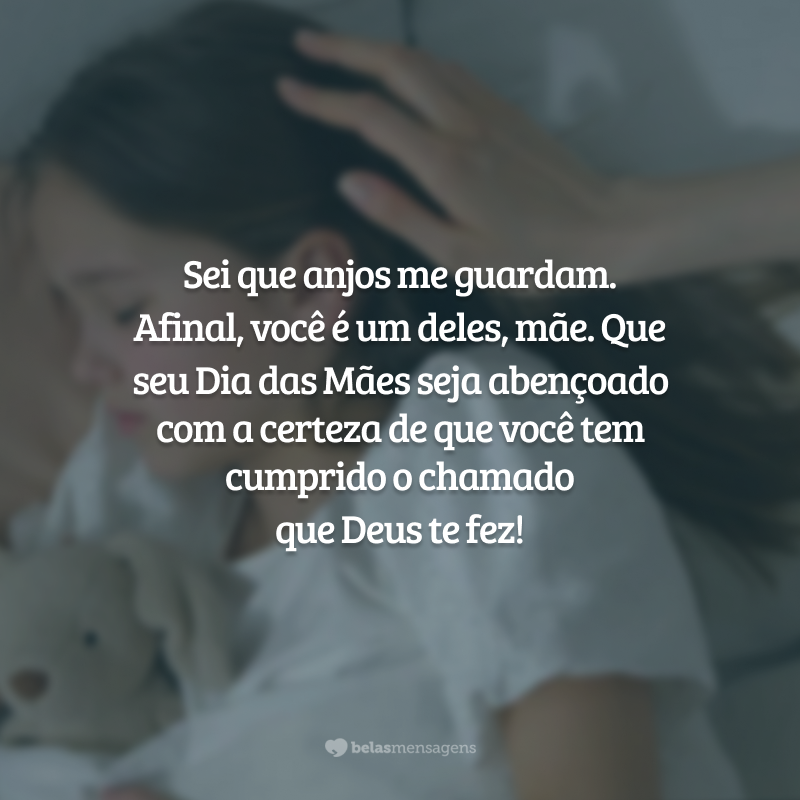 Sei que anjos me guardam. Afinal, você é um deles, mãe. Sua procura por ser virtuosa, a face de Deus para nós nos aproxima de Deus. Que seu Dia das Mães seja iluminado e abençoado, tendo a certeza de que você tem cumprido o chamado que Deus te fez!