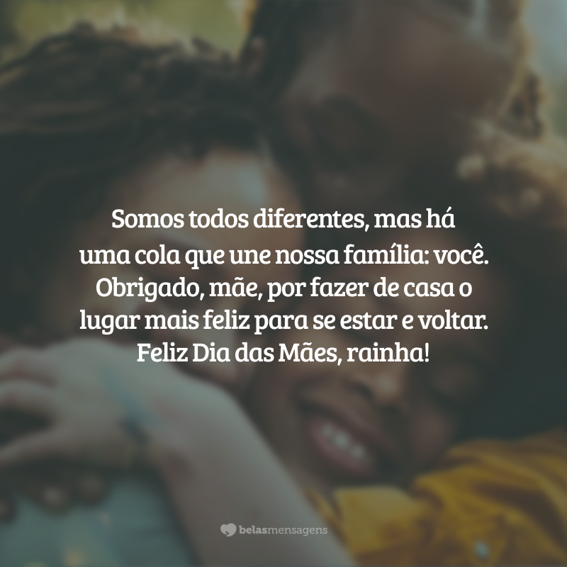 Somos todos diferentes, mas há uma cola que une nossa família: você. Obrigado, mãe, por fazer de casa o lugar mais feliz para se estar e voltar. O seu amor promove a paz. Não poderia querer outra pessoa por perto nos momentos tristes ou alegres. Feliz Dia das Mães, rainha!