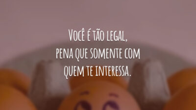 Você é tão legal, pena que somente com quem te interessa.