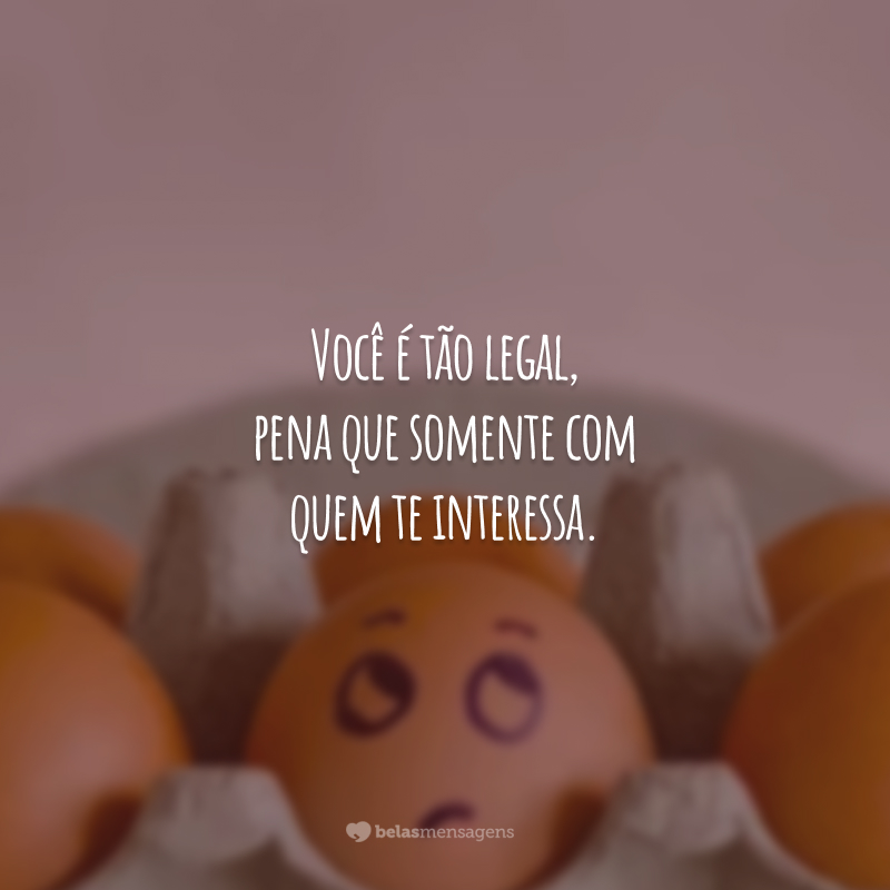 Você é tão legal, pena que somente com quem te interessa.