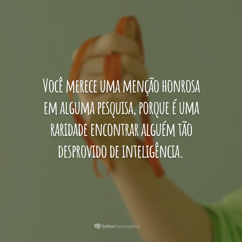 Você merece uma menção honrosa em alguma pesquisa, porque é uma raridade encontrar alguém tão desprovido de inteligência.