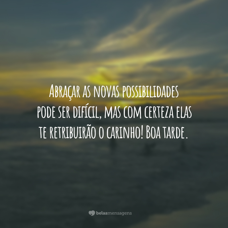 Abraçar as novas possibilidades pode ser difícil, mas com certeza elas te retribuirão o carinho! Boa tarde.