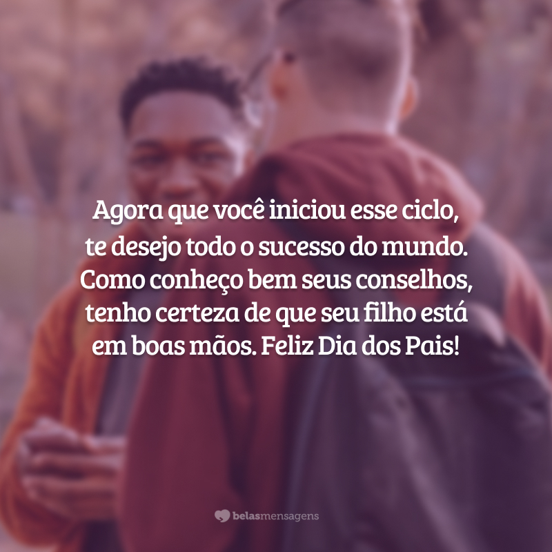 Agora que você iniciou esse ciclo,
te desejo todo o sucesso do mundo. Como conheço bem seus conselhos, tenho certeza de que seu filho está em boas mãos. Feliz Dia dos Pais!