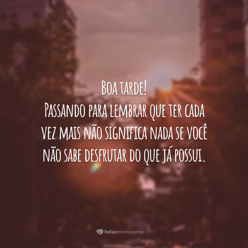 Boa tarde! Passando para lembrar que ter cada vez mais não significa nada se você não sabe desfrutar do que já possui.