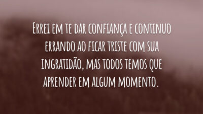 Errei em te dar confiança e continuo errando ao ficar triste com sua ingratidão, mas todos temos que aprender em algum momento.