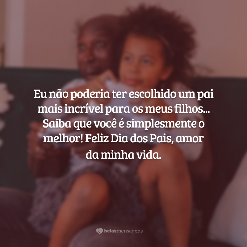 Eu não poderia ter escolhido um pai mais incrível para os meus filhos... Saiba que você é simplesmente o melhor! Feliz Dia dos Pais, amor da minha vida.