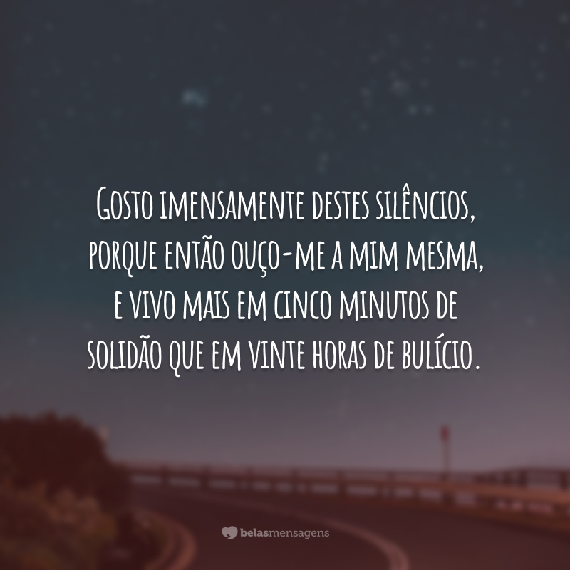 Gosto imensamente destes silêncios, porque então ouço-me a mim mesma, e vivo mais em cinco minutos de solidão que em vinte horas de bulício.