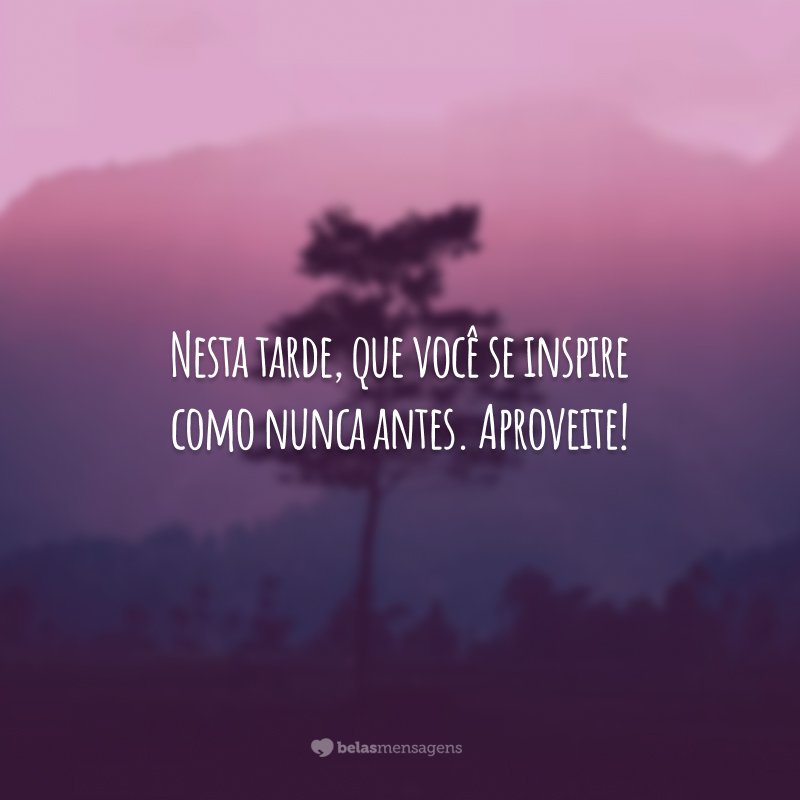 Nesta tarde, que você se inspire como nunca antes. Aproveite!