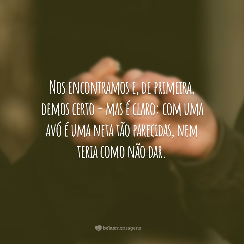 Nos encontramos e, de primeira, demos certo - mas é claro: com uma avó é uma neta tão parecidas, nem teria como não dar.