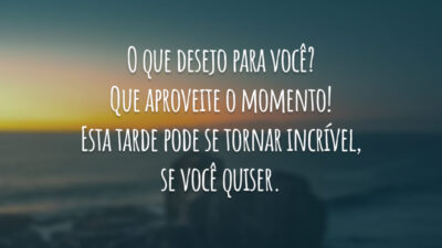 O que desejo para você? Que aproveite o momento! Esta tarde pode se tornar incrível, se você quiser.