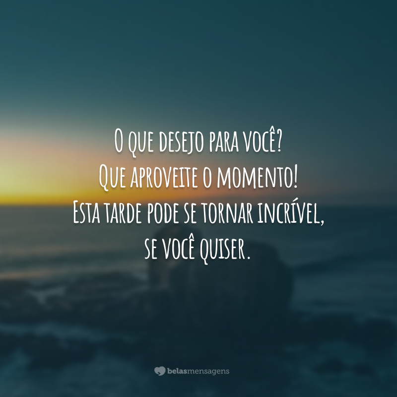 O que desejo para você? Que aproveite o momento! Esta tarde pode se tornar incrível, se você quiser.