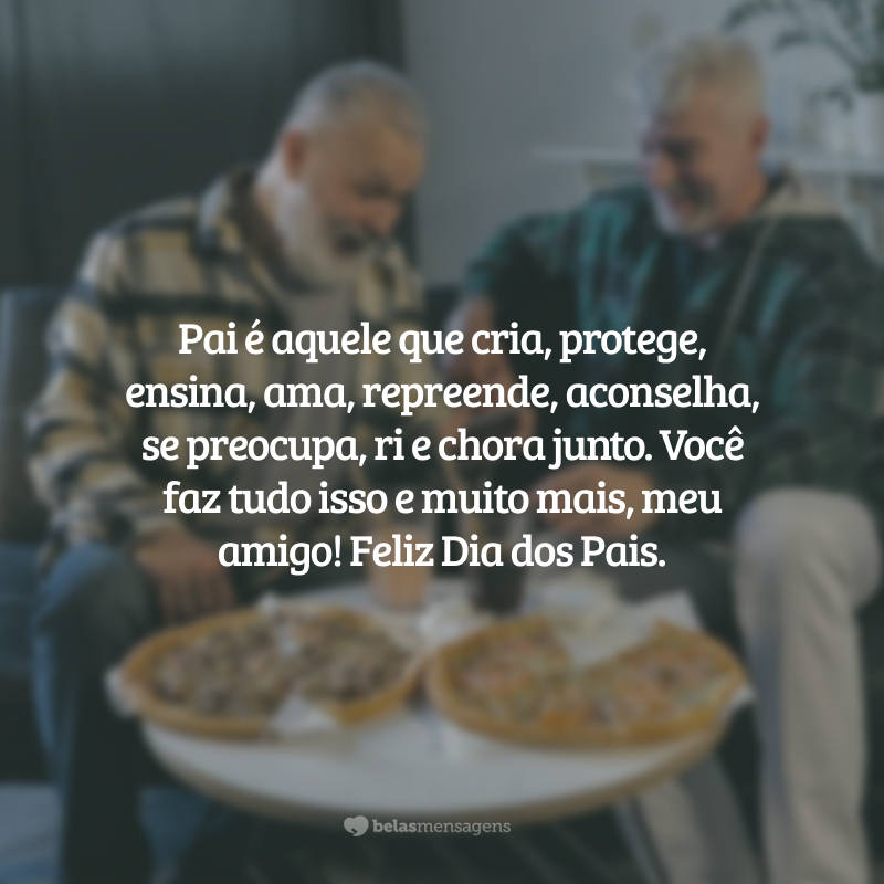 Pai é aquele que cria, assume, protege, ensina, ama, transforma, repreende, aconselha, se preocupa, ri e chora junto. Você é tudo isso, meu amigo! Feliz Dia dos Pais.