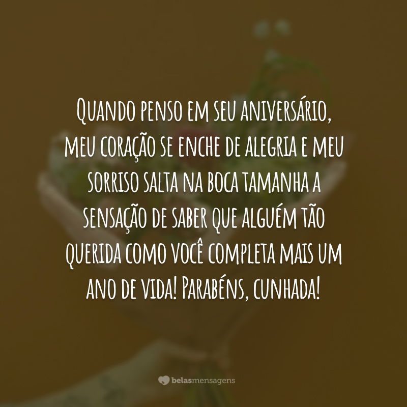 Quando penso em seu aniversário, meu coração se enche de alegria e meu sorriso salta na boca tamanha a sensação de saber que alguém tão querida como você completa mais um ano de vida! Parabéns, cunhada!