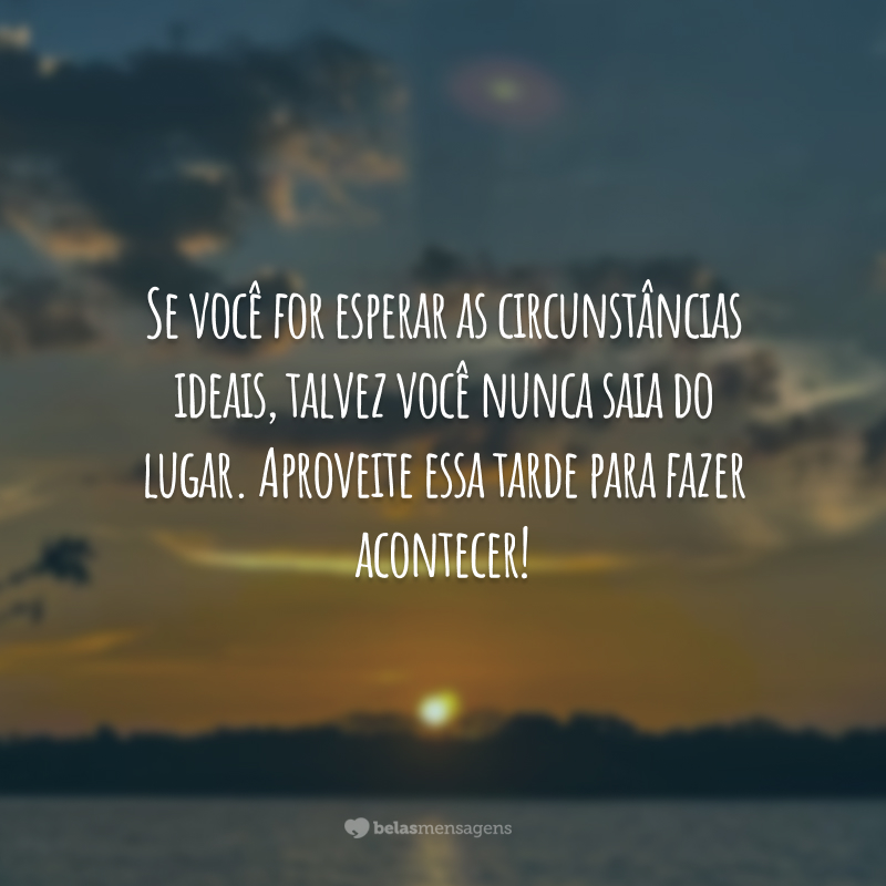 Se você for esperar as circunstâncias ideais, talvez você nunca saia do lugar. Aproveite essa tarde para fazer acontecer!