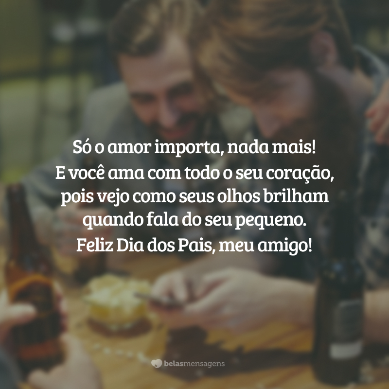 Só o amor importa, nada mais!
E você ama com todo o seu coração, pois vejo como seus olhos brilham quando fala do seu pequeno. Feliz Dia dos Pais, meu amigo!