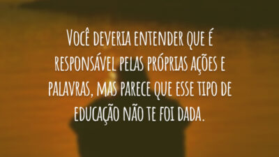 Você deveria entender que é responsável pelas próprias ações e palavras, mas parece que esse tipo de educação não te foi dada.