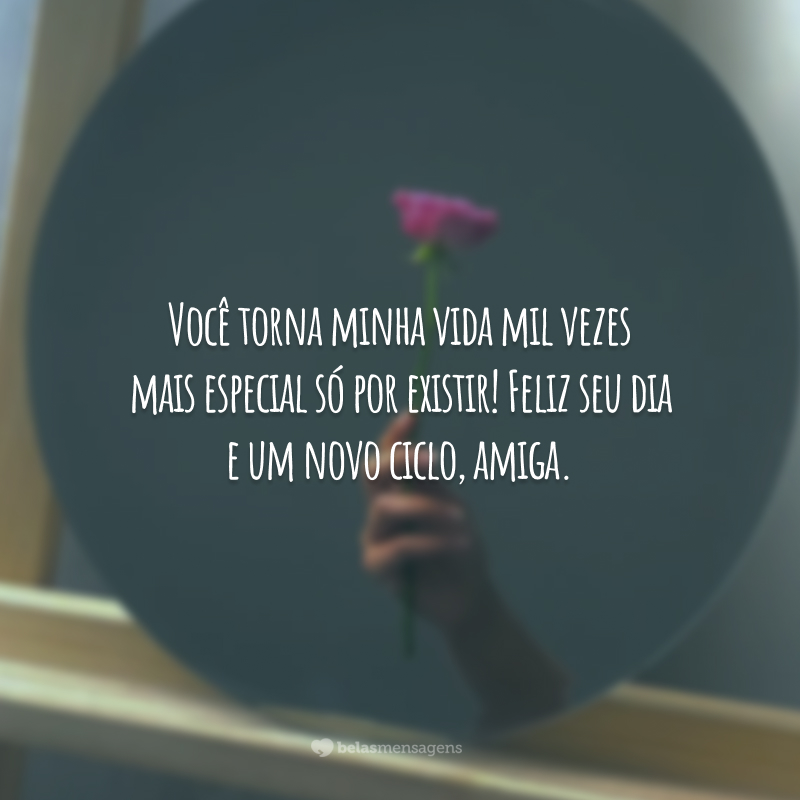 Você torna minha vida mil vezes mais especial só por existir! Feliz seu dia e um novo ciclo, amiga.