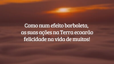 Como num efeito borboleta, as suas ações na Terra ecoarão felicidade na vida de muitos!