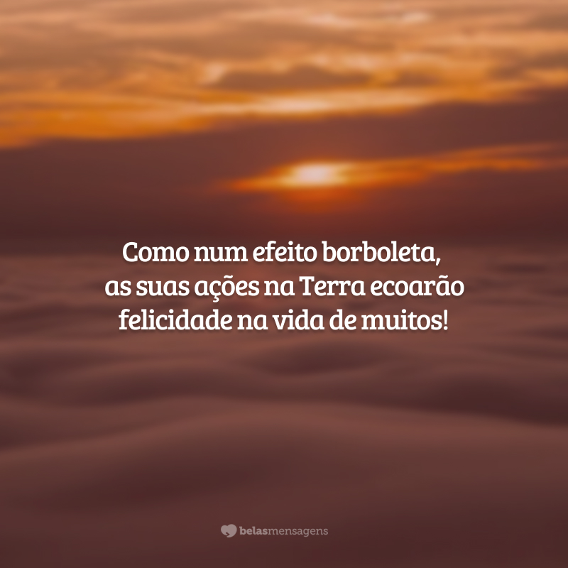 Como num efeito borboleta, as suas ações na Terra ecoarão felicidade na vida de muitos!