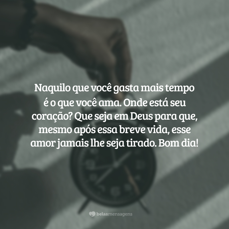 Naquilo que você gasta mais tempo é o que você ama. Onde está seu coração? Que seja em Deus para que, mesmo após essa breve vida, esse amor jamais lhe seja tirado. Bom dia!