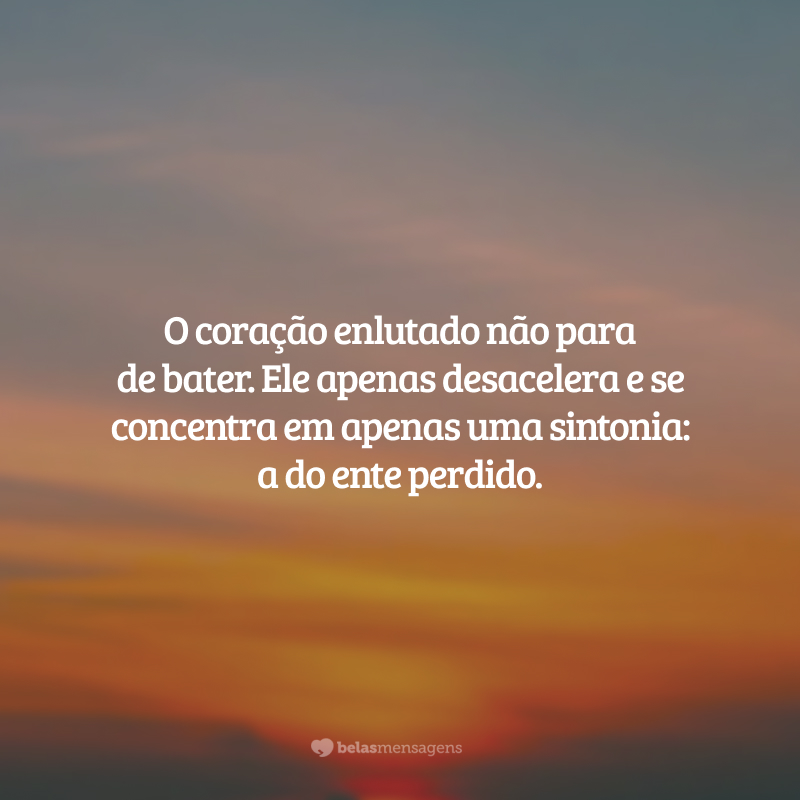 O coração enlutado não para de bater. Ele apenas desacelera e se concentra em apenas uma sintonia: a do ente perdido.