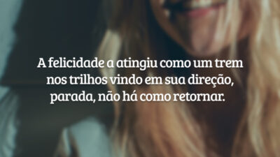 A felicidade a atingiu como um trem nos trilhos vindo em sua direção, parada, não há como retornar.