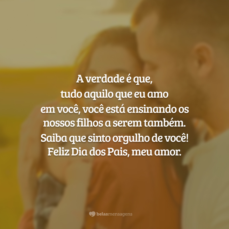 A verdade é que, tudo aquilo que eu amo em você, você está ensinando os nossos filhos a serem também. Saiba que sinto orgulho de você! Feliz Dia dos Pais, meu amor.