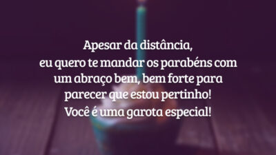 Apesar da distância, eu quero te mandar os parabéns com um abraço bem, bem forte para parecer que estou pertinho! Você é uma garota especial!
