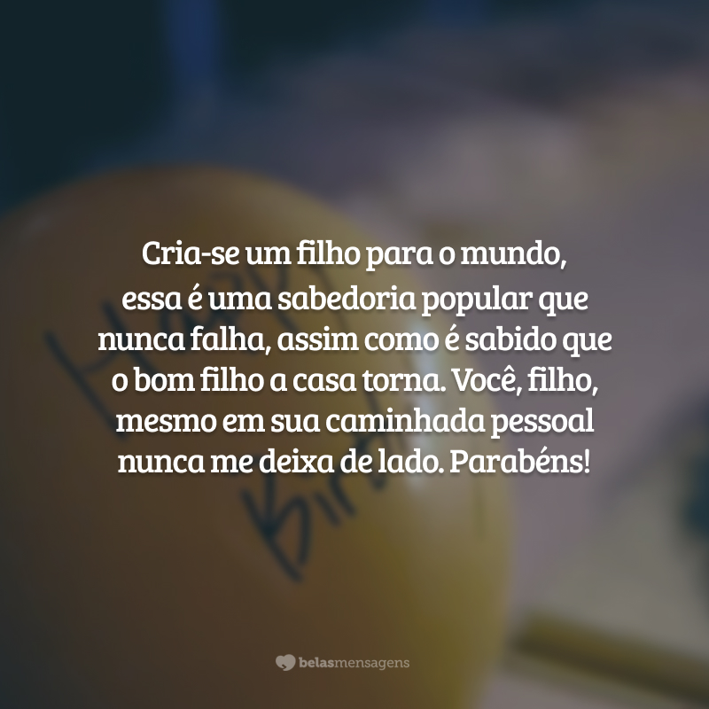 Cria-se um filho para o mundo, essa é uma sabedoria popular que nunca falha, assim como é sabido que o bom filho a casa torna. Você, filho, mesmo em sua caminhada pessoal nunca me deixa de lado. Parabéns!