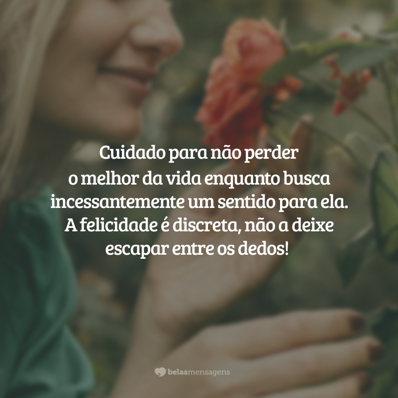 Cuidado para não perder o melhor da vida enquanto busca incessantemente um sentido para ela. A felicidade é discreta, não a deixe escapar entre os dedos!