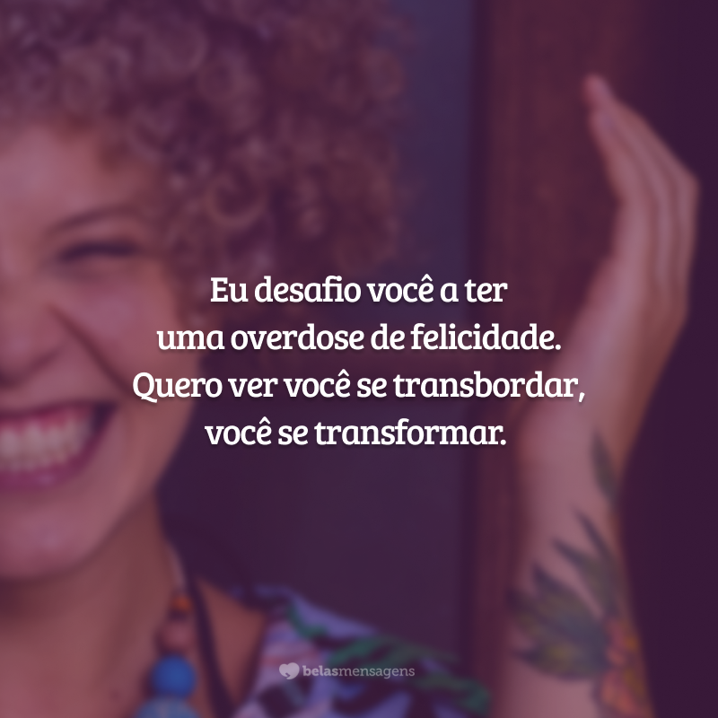 Eu desafio você a ter uma overdose de felicidade. Quero ver você se transbordar, você se transformar.