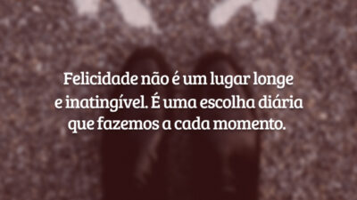 Felicidade não é um lugar longe e inatingível. É uma escolha diária que fazemos a cada momento.