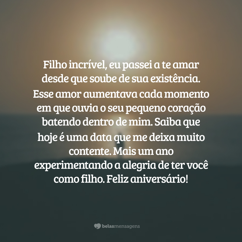 Filho incrível, eu passei a te amar desde que soube de sua existência. Esse amor aumentava cada momento em que ouvia o seu pequeno coração batendo dentro de mim. Saiba que hoje é uma data que me deixa muito contente. Mais um ano experimentando a alegria de ter você como filho. Feliz aniversário!