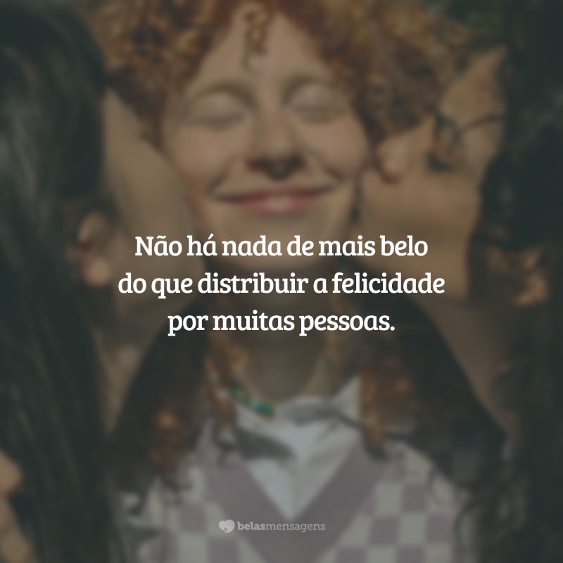 Não há nada de mais belo do que distribuir a felicidade por muitas pessoas.