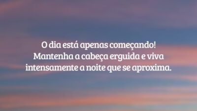 O dia está apenas começando! Mantenha a cabeça erguida e viva intensamente a noite que se aproxima.