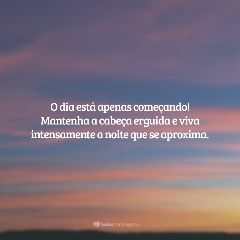 O dia está apenas começando! Mantenha a cabeça erguida e viva intensamente a noite que se aproxima.