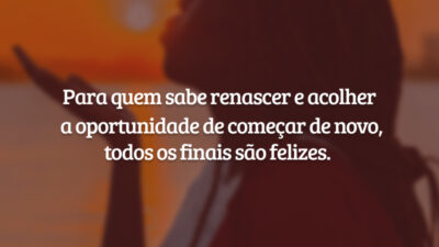 Para quem sabe renascer e acolher a oportunidade de começar de novo, todos os finais são felizes.