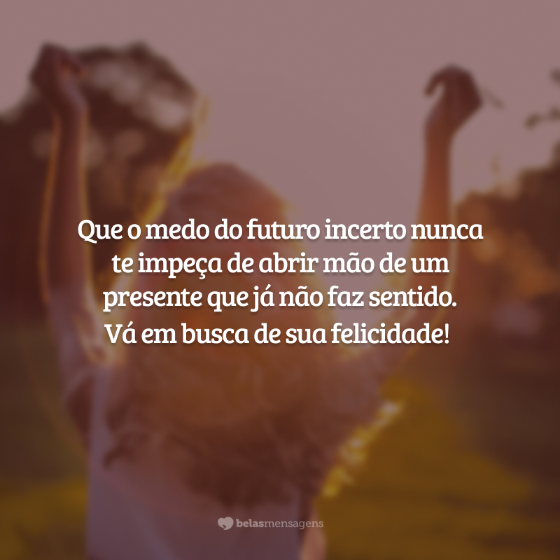 Que o medo do futuro incerto nunca te impeça de abrir mão de um presente que já não faz sentido. Vá em busca de sua felicidade!