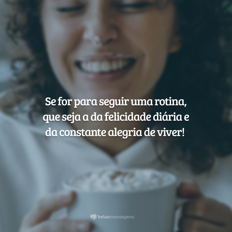 Se for para seguir uma rotina, que seja a da felicidade diária e da constante alegria de viver!