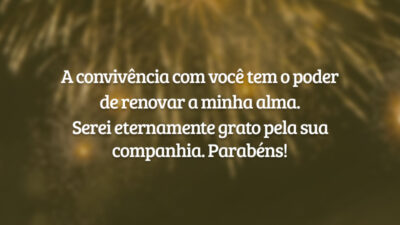 A convivência com você tem o poder de renovar a minha alma. Serei eternamente grato pela sua companhia. Parabéns!