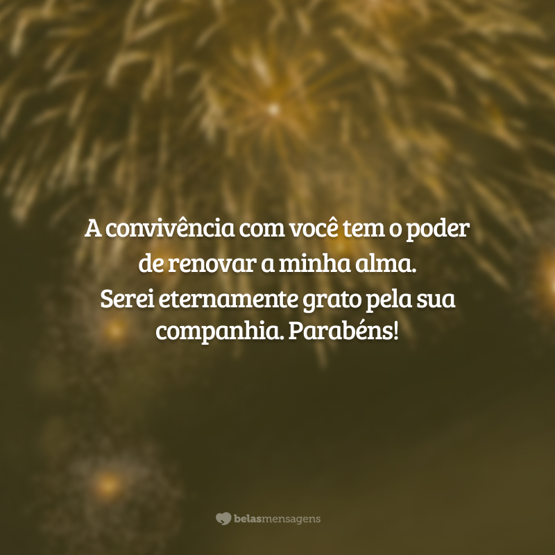 A convivência com você tem o poder de renovar a minha alma. Serei eternamente grato pela sua companhia. Parabéns!