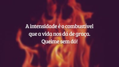 A intensidade é o combustível que a vida nos dá de graça. Queime sem dó!