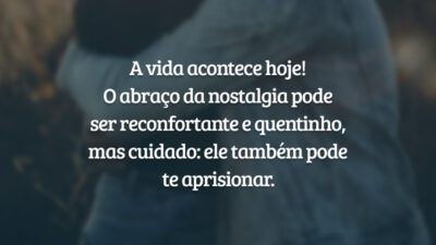 A vida acontece hoje! O abraço da nostalgia pode ser reconfortante e quentinho, mas cuidado: ele também pode te aprisionar.