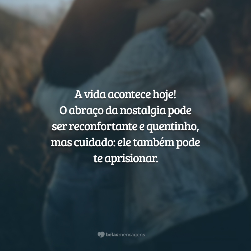 A vida acontece hoje! O abraço da nostalgia pode ser reconfortante e quentinho, mas cuidado: ele também pode te aprisionar.