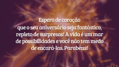 Espero de coração que o seu aniversário seja fantástico, repleto de surpresas! A vida é um mar de possibilidades e você não tem medo de encará-las. Parabéns!