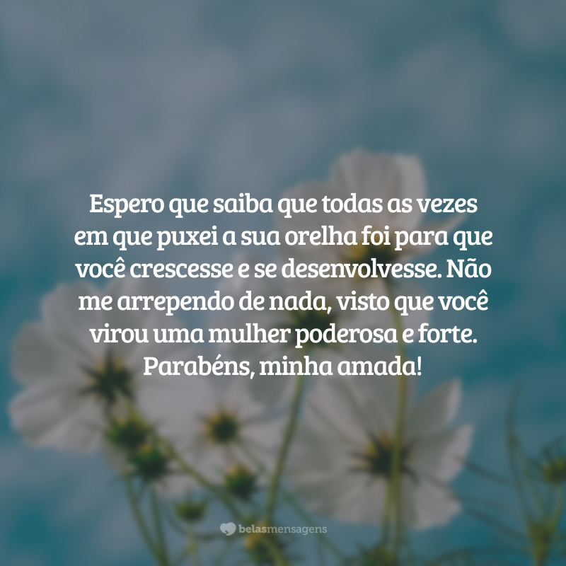 Espero que saiba que todas as vezes em que puxei a sua orelha foi para que você crescesse e se desenvolvesse. Não me arrependo de nada, visto que você virou uma mulher poderosa e forte. Parabéns, minha amada!